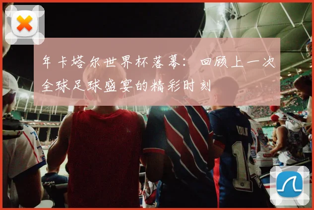 年卡塔尔世界杯落幕：回顾上一次全球足球盛宴的精彩时刻