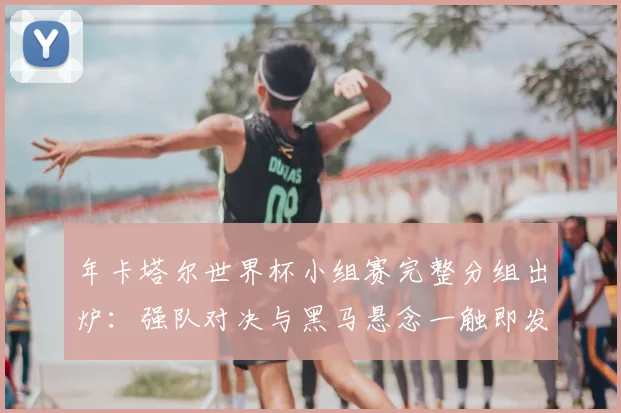 年卡塔尔世界杯小组赛完整分组出炉：强队对决与黑马悬念一触即发