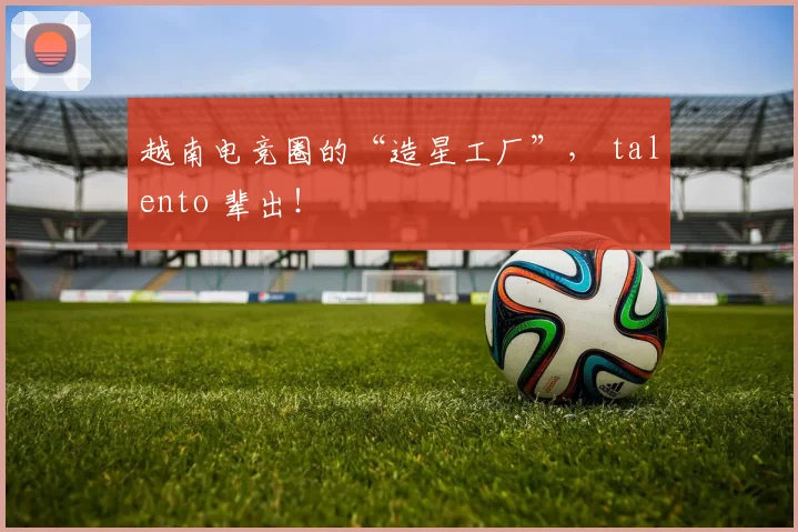 越南电竞圈的“造星工厂”， talento 辈出！