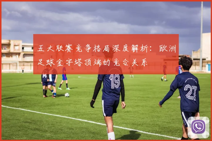 五大联赛竞争格局深度解析：欧洲足球金字塔顶端的竞合关系