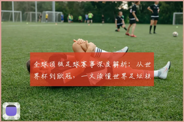 全球顶级足球赛事深度解析：从世界杯到欧冠，一文读懂世界足坛核心大赛