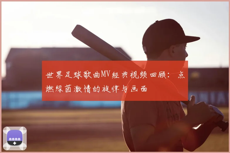 世界足球歌曲MV经典视频回顾:点燃绿茵激情的旋律与画面