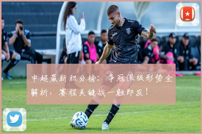中超最新积分榜：争冠保级形势全解析，赛程关键战一触即发！
