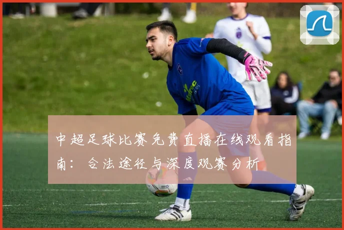 中超足球比赛免费直播在线观看指南:合法途径与深度观赛分析