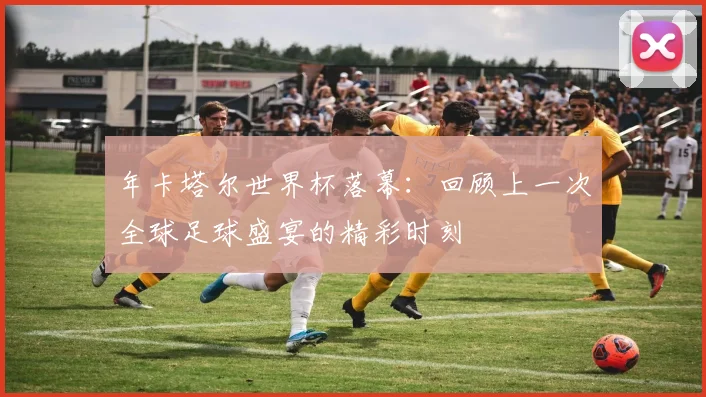年卡塔尔世界杯落幕：回顾上一次全球足球盛宴的精彩时刻