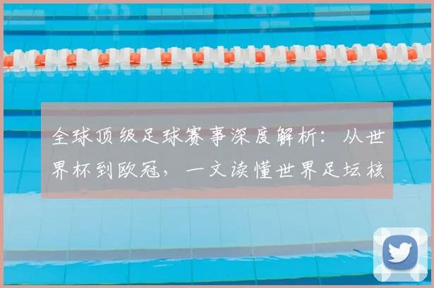 全球顶级足球赛事深度解析：从世界杯到欧冠，一文读懂世界足坛核心大赛