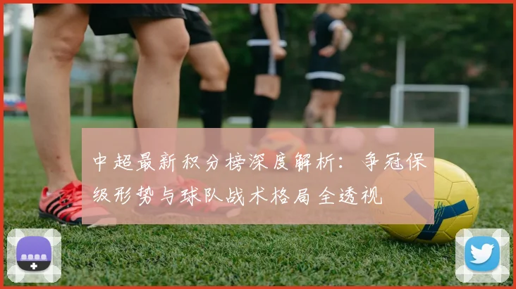 中超最新积分榜深度解析:争冠保级形势与球队战术格局全透视